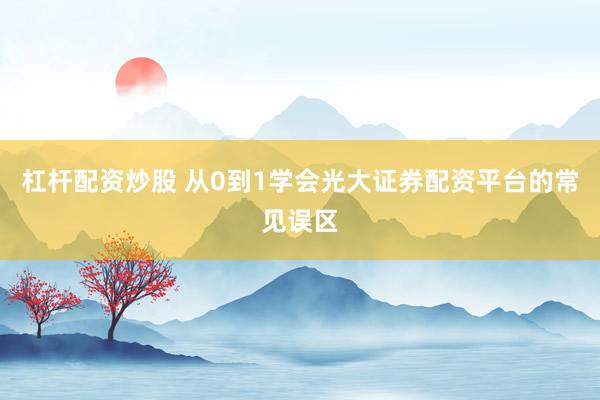 杠杆配资炒股 从0到1学会光大证券配资平台的常见误区