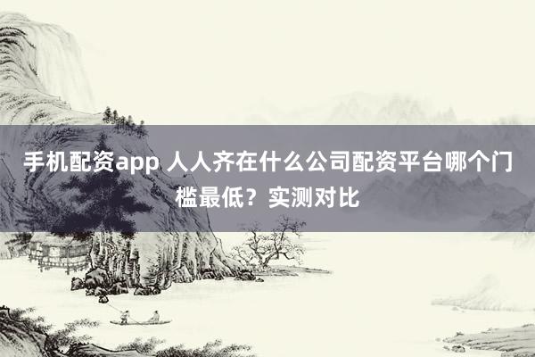 手机配资app 人人齐在什么公司配资平台哪个门槛最低？实测对比