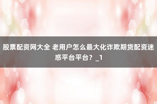 股票配资网大全 老用户怎么最大化诈欺期货配资迷惑平台平台？_1