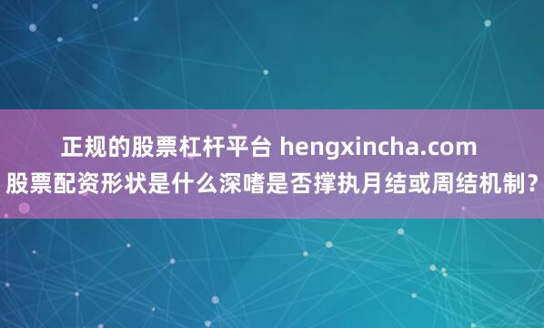 正规的股票杠杆平台 hengxincha.com 股票配资形状是什么深嗜是否撑执月结或周结机制？