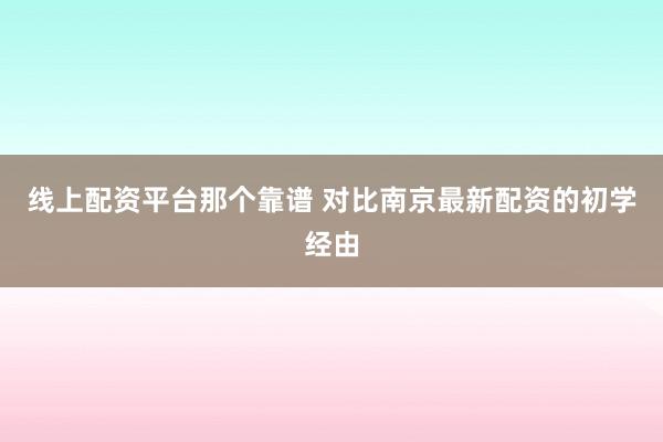 线上配资平台那个靠谱 对比南京最新配资的初学经由