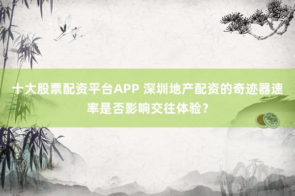 十大股票配资平台APP 深圳地产配资的奇迹器速率是否影响交往体验？