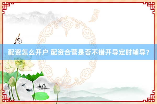 配资怎么开户 配资合营是否不错开导定时辅导？