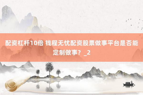 配资杠杆10倍 钱程无忧配资股票做事平台是否能定制做事？_2
