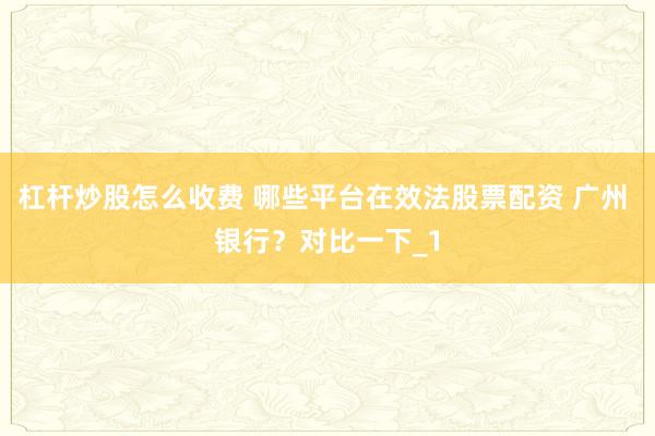 杠杆炒股怎么收费 哪些平台在效法股票配资 广州 银行？对比一下_1