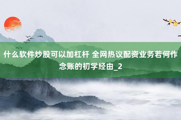 什么软件炒股可以加杠杆 全网热议配资业务若何作念账的初学经由_2