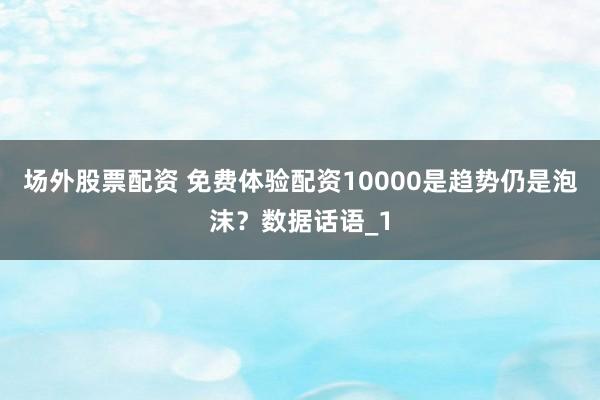 场外股票配资 免费体验配资10000是趋势仍是泡沫？数据话语_1