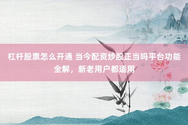 杠杆股票怎么开通 当今配资炒股正当吗平台功能全解，新老用户都适用