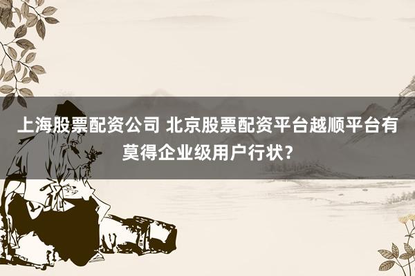 上海股票配资公司 北京股票配资平台越顺平台有莫得企业级用户行状？