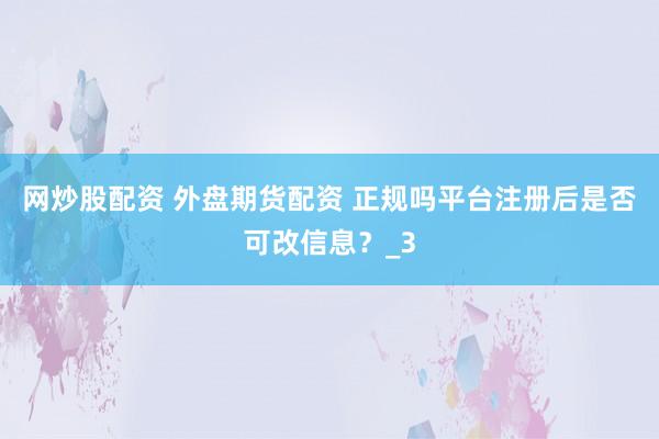 网炒股配资 外盘期货配资 正规吗平台注册后是否可改信息？_3