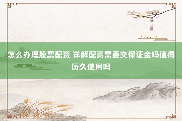 怎么办理股票配资 详解配资需要交保证金吗值得历久使用吗