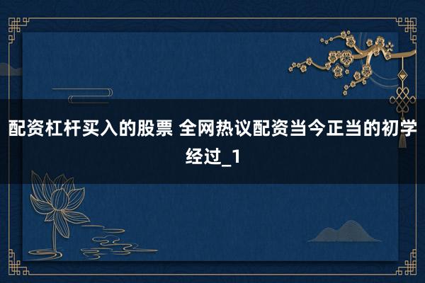 配资杠杆买入的股票 全网热议配资当今正当的初学经过_1