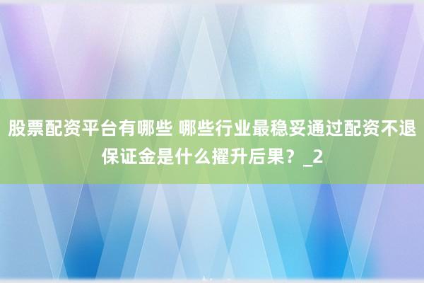 股票配资平台有哪些 哪些行业最稳妥通过配资不退保证金是什么擢升后果？_2