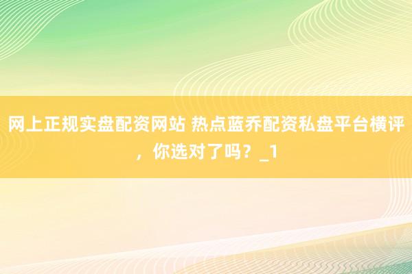 网上正规实盘配资网站 热点蓝乔配资私盘平台横评，你选对了吗？_1