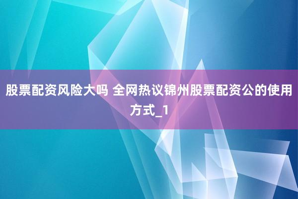 股票配资风险大吗 全网热议锦州股票配资公的使用方式_1