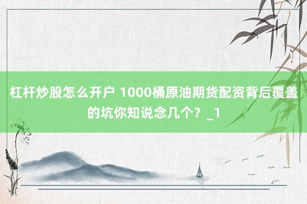 杠杆炒股怎么开户 1000桶原油期货配资背后覆盖的坑你知说念几个？_1