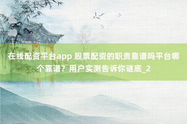 在线配资平台app 股票配资的职责靠谱吗平台哪个靠谱？用户实测告诉你谜底_2