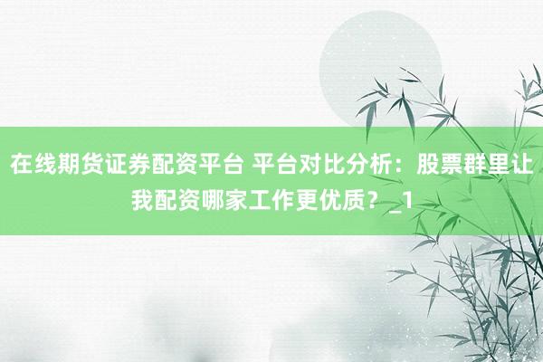 在线期货证券配资平台 平台对比分析：股票群里让我配资哪家工作更优质？_1
