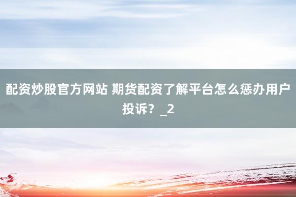 配资炒股官方网站 期货配资了解平台怎么惩办用户投诉？_2
