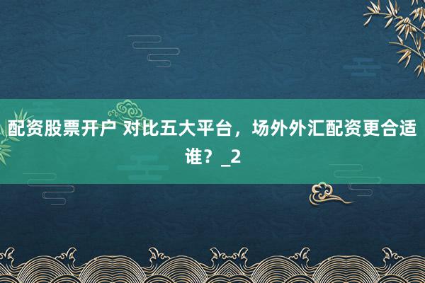 配资股票开户 对比五大平台，场外外汇配资更合适谁？_2