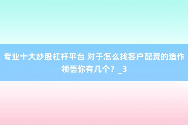专业十大炒股杠杆平台 对于怎么找客户配资的造作领悟你有几个？_3