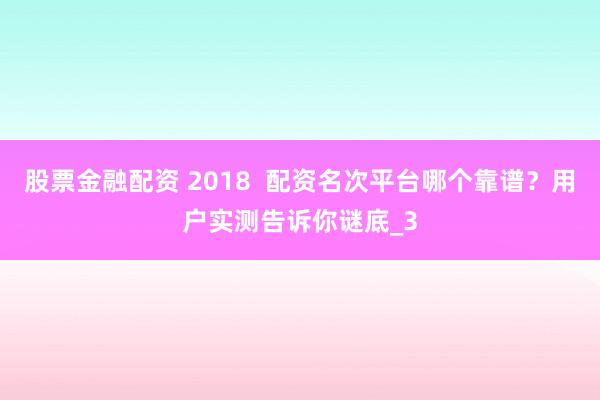 股票金融配资 2018  配资名次平台哪个靠谱？用户实测告诉你谜底_3