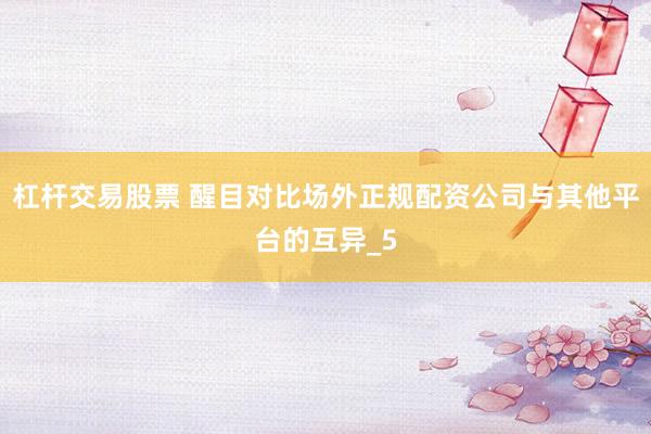 杠杆交易股票 醒目对比场外正规配资公司与其他平台的互异_5