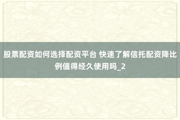 股票配资如何选择配资平台 快速了解信托配资降比例值得经久使用吗_2
