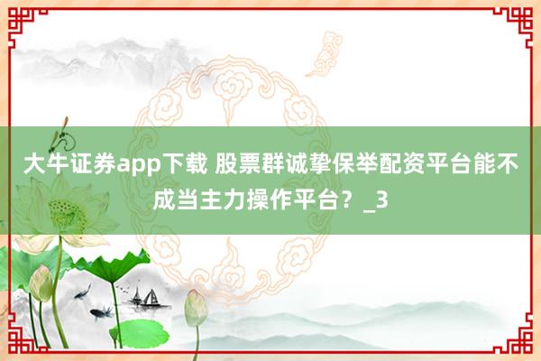 大牛证券app下载 股票群诚挚保举配资平台能不成当主力操作平台？_3