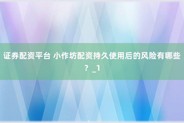 证券配资平台 小作坊配资持久使用后的风险有哪些？_1