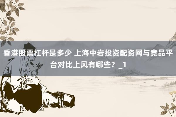 香港股票杠杆是多少 上海中岩投资配资网与竞品平台对比上风有哪些？_1