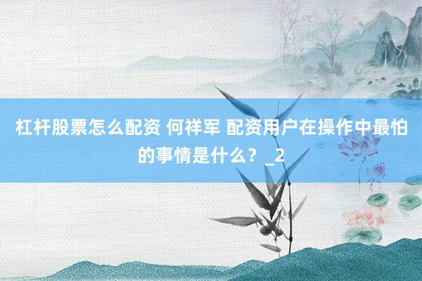 杠杆股票怎么配资 何祥军 配资用户在操作中最怕的事情是什么？_2