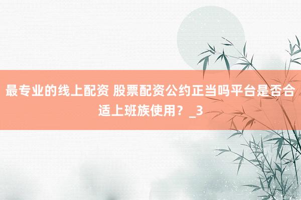 最专业的线上配资 股票配资公约正当吗平台是否合适上班族使用?_3