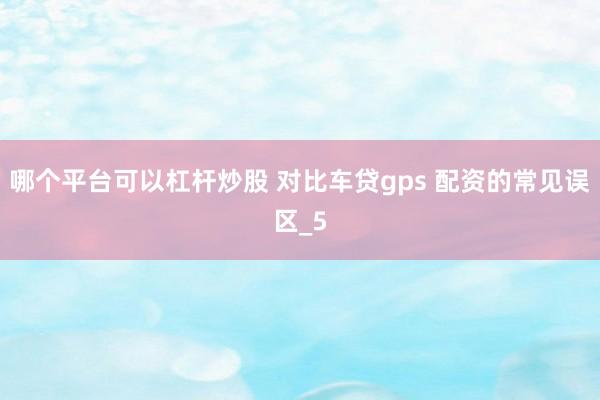 哪个平台可以杠杆炒股 对比车贷gps 配资的常见误区_5