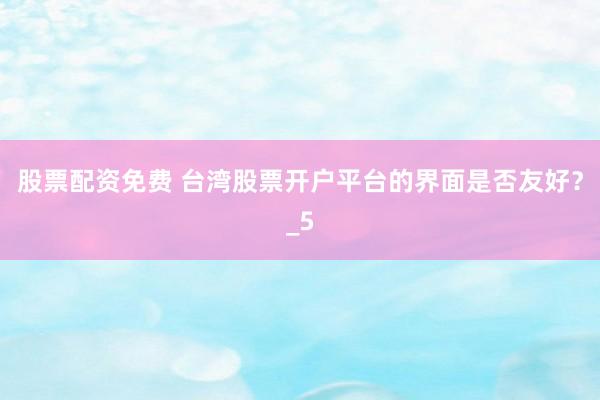 股票配资免费 台湾股票开户平台的界面是否友好？_5