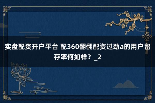 实盘配资开户平台 配360翻翻配资过劲a的用户留存率何如样？_2