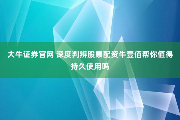 大牛证券官网 深度判辨股票配资牛壹佰帮你值得持久使用吗