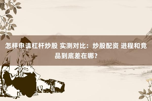 怎样申请杠杆炒股 实测对比：炒股配资 进程和竞品到底差在哪？