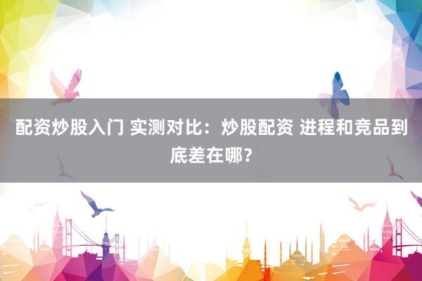 配资炒股入门 实测对比：炒股配资 进程和竞品到底差在哪？