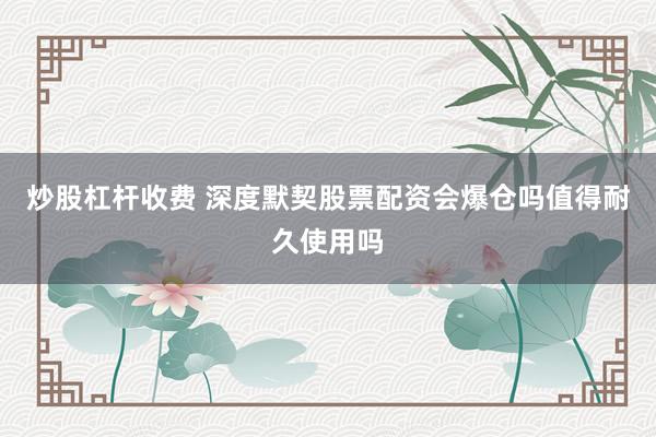 炒股杠杆收费 深度默契股票配资会爆仓吗值得耐久使用吗