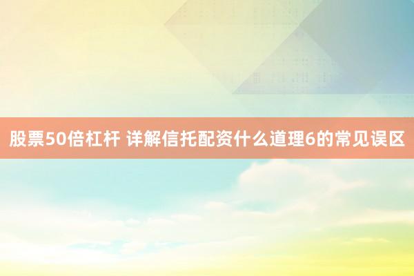 股票50倍杠杆 详解信托配资什么道理6的常见误区