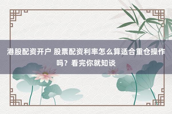 港股配资开户 股票配资利率怎么算适合重仓操作吗？看完你就知谈