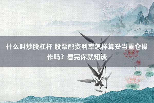 什么叫炒股杠杆 股票配资利率怎样算妥当重仓操作吗？看完你就知谈