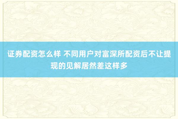 证券配资怎么样 不同用户对富深所配资后不让提现的见解居然差这样多