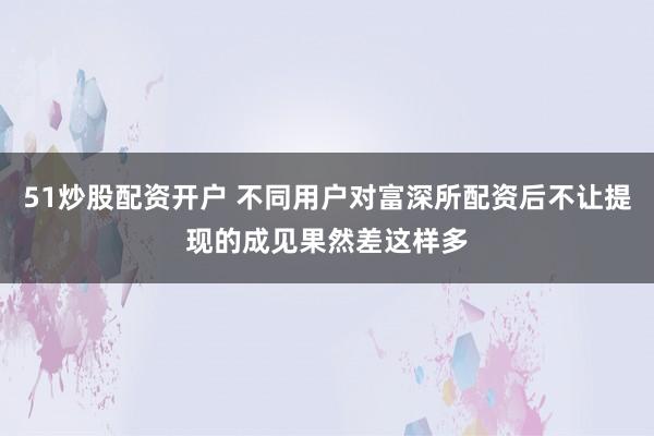 51炒股配资开户 不同用户对富深所配资后不让提现的成见果然差这样多