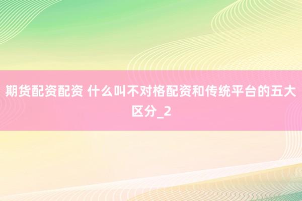 期货配资配资 什么叫不对格配资和传统平台的五大区分_2