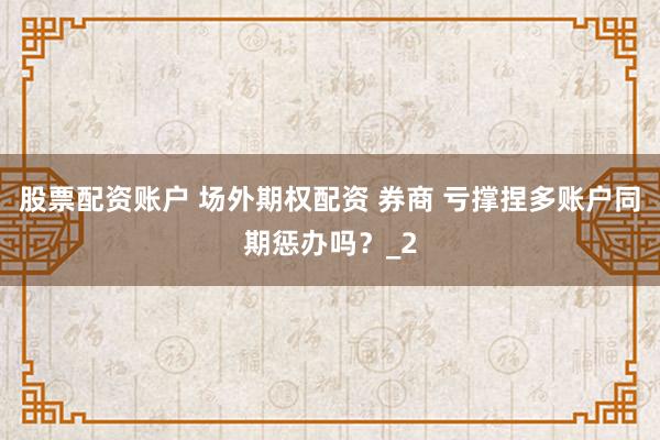 股票配资账户 场外期权配资 券商 亏撑捏多账户同期惩办吗？_2
