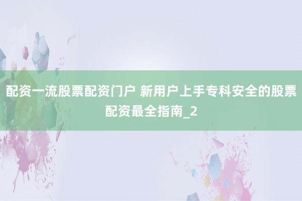 配资一流股票配资门户 新用户上手专科安全的股票配资最全指南_2