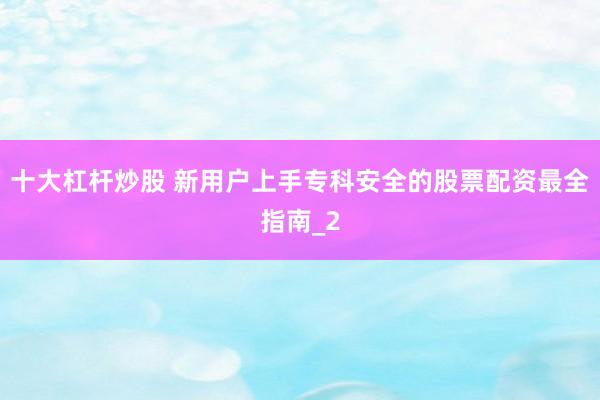 十大杠杆炒股 新用户上手专科安全的股票配资最全指南_2