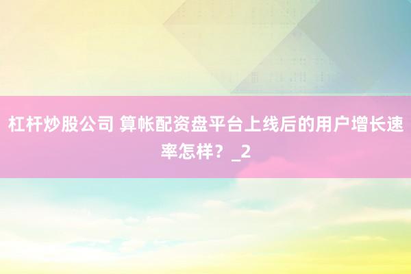 杠杆炒股公司 算帐配资盘平台上线后的用户增长速率怎样？_2